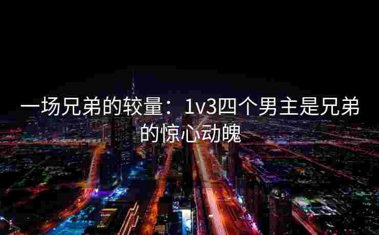 一场兄弟的较量:1v3四个男主是兄弟的惊心动魄 一场兄弟的较量:1v3四个男主是兄弟的惊心动魄