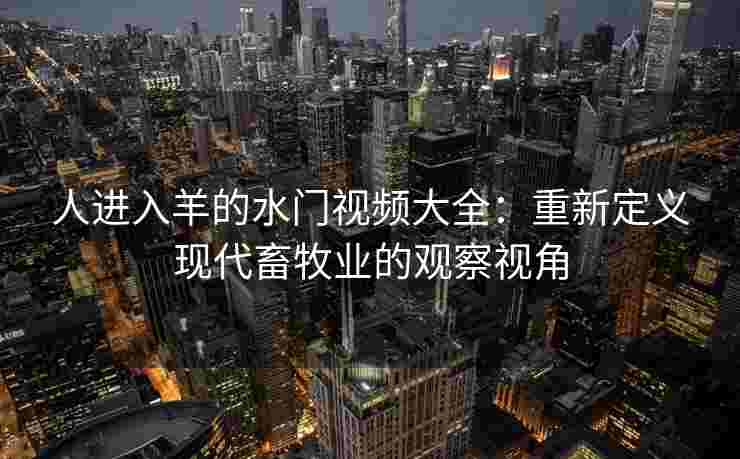 人进入羊的水门视频大全:重新定义现代畜牧业的观察视角 人进入羊的水门视频大全:重新定义现代畜牧业的观察视角