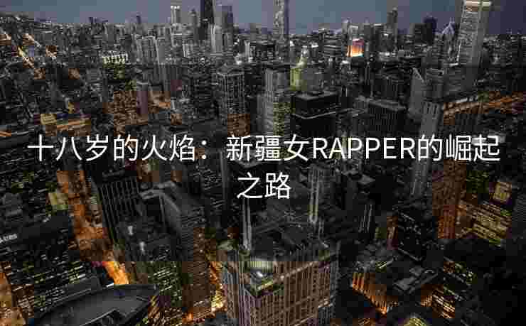 十八岁的火焰:新疆女RAPPER的崛起之路 十八岁的火焰:新疆女RAPPER的崛起之路