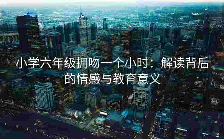 小学六年级拥吻一个小时：解读背后的情感与教育意义