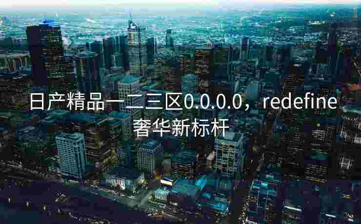 日产精品一二三区0.0.0.0，redefine奢华新标杆