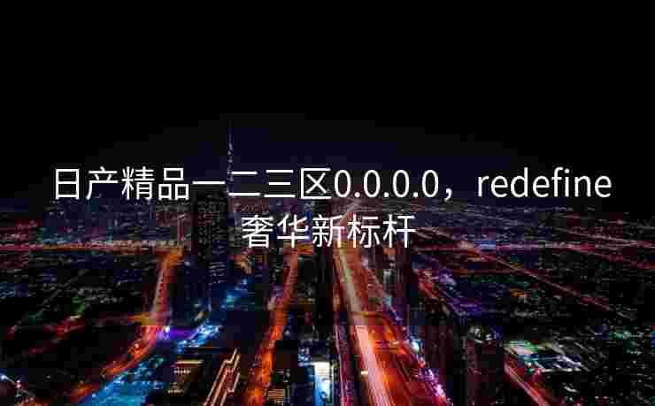 日产精品一二三区0.0.0.0，redefine奢华新标杆