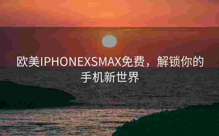 欧美IPHONEXSMAX免费，解锁你的手机新世界