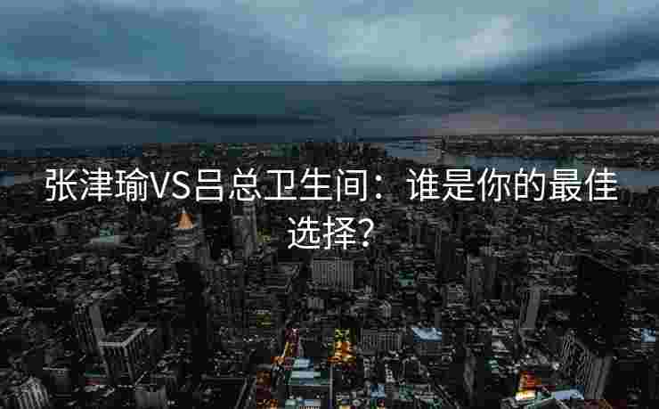 张津瑜VS吕总卫生间：谁是你的最佳选择？