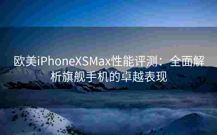 欧美iPhoneXSMax性能评测：全面解析旗舰手机的卓越表现