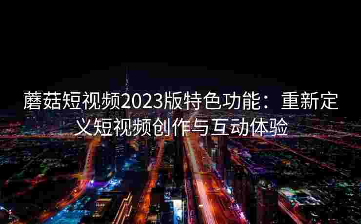 蘑菇短视频2023版特色功能:重新定义短视频创作与互动体验 蘑菇短视频2023版特色功能:重新定义短视频创作与互动体验