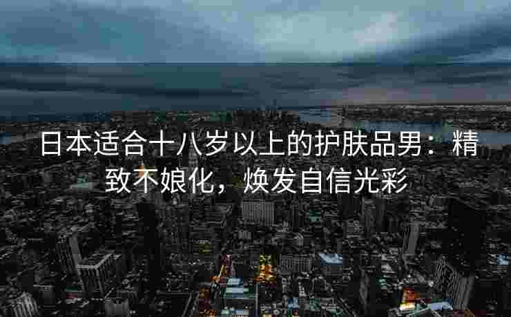 日本适合十八岁以上的护肤品男:精致不娘化,焕发自信光彩 日本适合十八岁以上的护肤品男:精致不娘化,焕发自信光彩