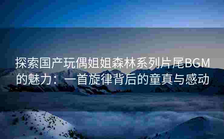 探索国产玩偶姐姐森林系列片尾BGM的魅力:一首旋律背后的童真与感动 探索国产玩偶姐姐森林系列片尾BGM的魅力:一首旋律背后的童真与感动