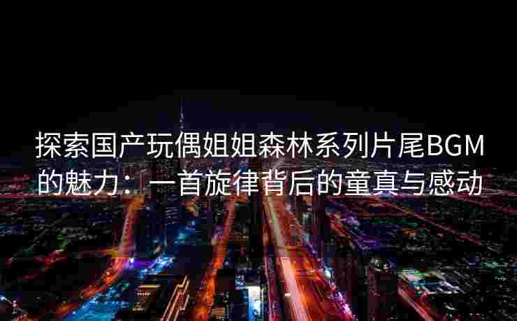 探索国产玩偶姐姐森林系列片尾BGM的魅力:一首旋律背后的童真与感动 探索国产玩偶姐姐森林系列片尾BGM的魅力:一首旋律背后的童真与感动