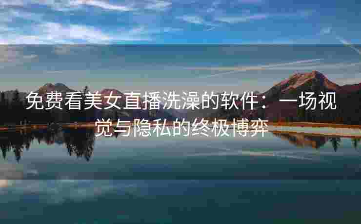 免费看美女直播洗澡的软件:一场视觉与隐私的终极博弈 免费看美女直播洗澡的软件:一场视觉与隐私的终极博弈