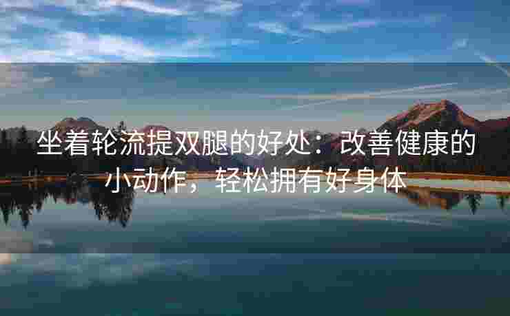 坐着轮流提双腿的好处:改善健康的小动作,轻松拥有好身体 坐着轮流提双腿的好处:改善健康的小动作,轻松拥有好身体
