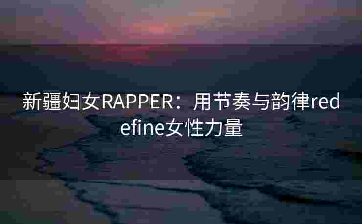 新疆妇女RAPPER：用节奏与韵律redefine女性力量