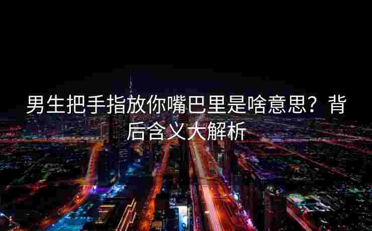 男生把手指放你嘴巴里是啥意思？背后含义大解析